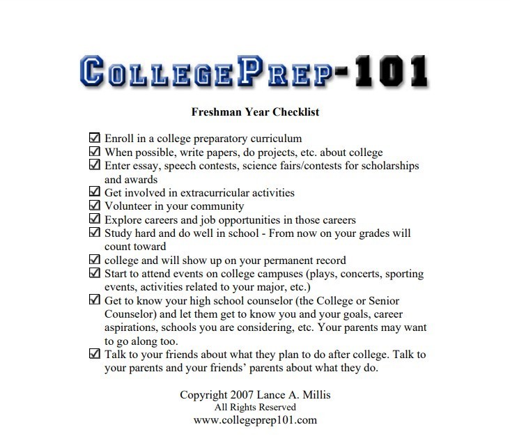 College-Prep-101 Freshmen year checklist. Enroll in a college preparatory curriculum. When possible, write papers, do projects, etc. about college. Enter essays, speech contests, science fairs/contests for scholarships and awards. get involved in extracurricular activities. volunteer in your community. explore careers and job opportunities in those careers. study hard and do well in school (from now on our grades will count towards college and will show up on your permanent record). Start to attend events on college campuses(plays, concerts, sporting events, activities related to your major, etc. ) get to know your high school counselor (the college or senior counselor) and let them get to know you and your goals , career aspirations, schools you are considering, etc. your parents may want to tag along too. Talk to your friends about what they plan to do after college. talk to you parents and friends' parents about what they do. copyright 2007 Lance A. Millis all rights reserved www.collegeprep101.com