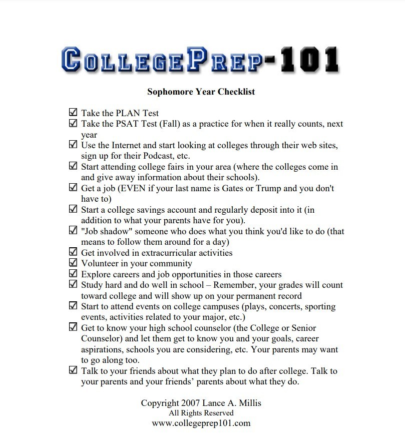 College-Prep-101 Sophomore Year Checklist. Take the PLAN Test Take the PSAT Test (Fall) as a practice for when it really counts, next year Use the Internet and start looking at colleges through their web sites, sign up for their Podcast, etc. Start attending college fairs in your area (where the colleges come in and give away information about their schools). Get a job (EVEN if your last name is Gates or Trump and you don't have to) Start a college savings account and regularly deposit into it (in addition to what your parents have for you). "Job shadow" someone who does what you think you'd like to do (that means to follow them around for a day) Get involved in extracurricular activities Volunteer in your community Explore careers and job opportunities in those careers Study hard and do well in school – Remember, your grades will count toward college and will show up on your permanent record Start to attend events on college campuses (plays, concerts, sporting events, activities related to your major, etc.) Get to know your high school counselor (the College or Senior Counselor) and let them get to know you and your goals, career aspirations, schools you are considering, etc. Your parents may want to go along too. Talk to your friends about what they plan to do after college. Talk to your parents and your friends’ parents about what they do. Copyright 2007 Lance A. Millis All Rights Reserved www.collegeprep101.com
